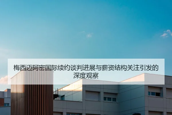 梅西迈阿密国际续约谈判进展与薪资结构关注引发的深度观察