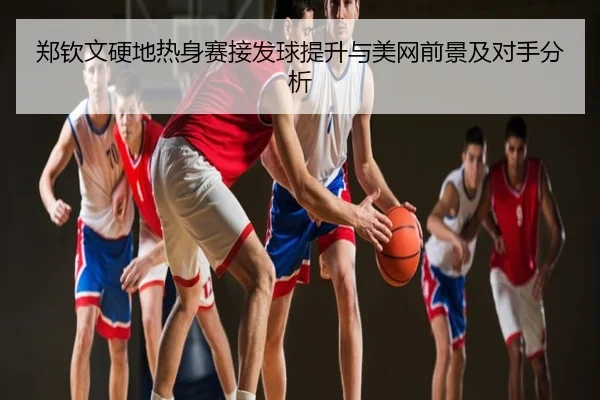 郑钦文硬地热身赛接发球提升与美网前景及对手分析