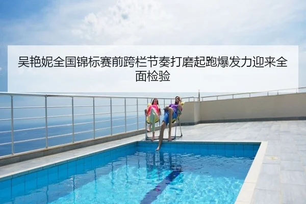 吴艳妮全国锦标赛前跨栏节奏打磨起跑爆发力迎来全面检验