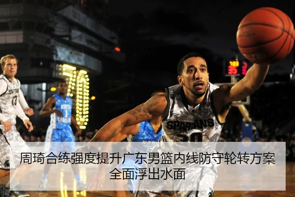 周琦合练强度提升广东男篮内线防守轮转方案全面浮出水面