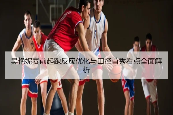 吴艳妮赛前起跑反应优化与田径首秀看点全面解析