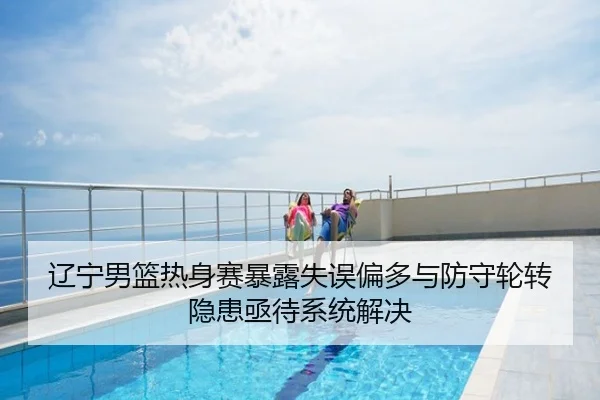 辽宁男篮热身赛暴露失误偏多与防守轮转隐患亟待系统解决