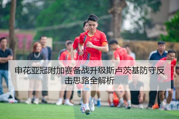 申花亚冠附加赛备战升级斯卢茨基防守反击思路全解析