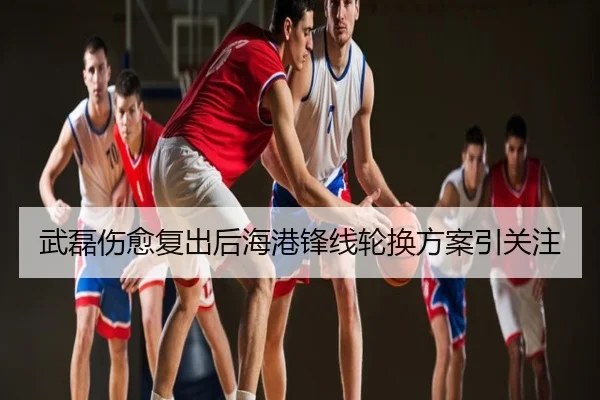 武磊伤愈复出后海港锋线轮换方案引关注